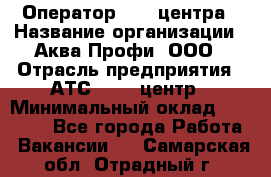 Оператор Call-центра › Название организации ­ Аква Профи, ООО › Отрасль предприятия ­ АТС, call-центр › Минимальный оклад ­ 22 000 - Все города Работа » Вакансии   . Самарская обл.,Отрадный г.